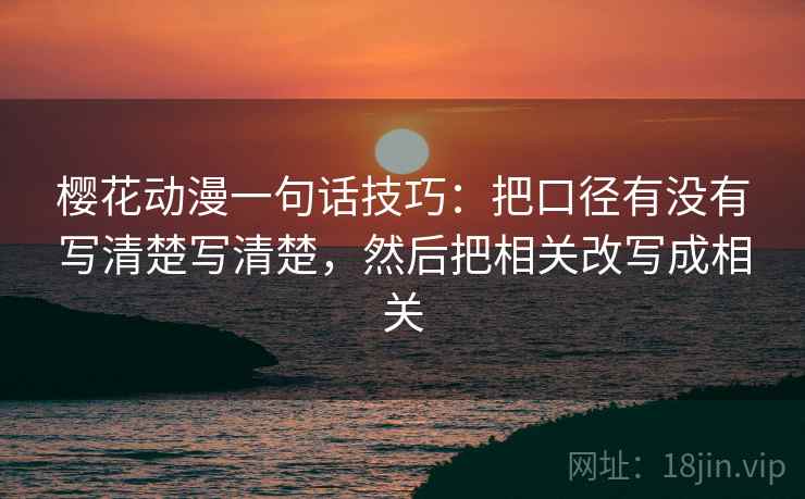 樱花动漫一句话技巧：把口径有没有写清楚写清楚，然后把相关改写成相关