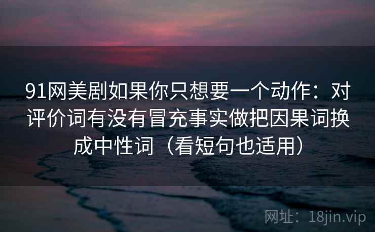 91网美剧如果你只想要一个动作:对评价词有没有冒充事实做把因果词换成中性词(看短句也适用)