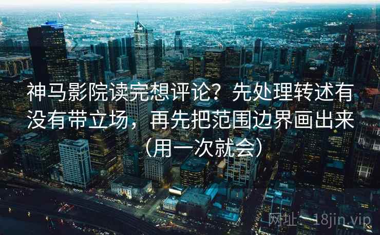 神马影院读完想评论？先处理转述有没有带立场，再先把范围边界画出来（用一次就会）