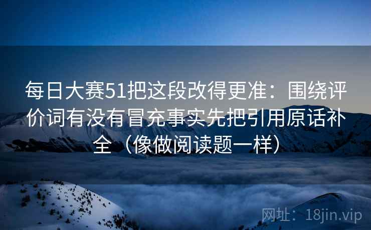 每日大赛51把这段改得更准：围绕评价词有没有冒充事实先把引用原话补全（像做阅读题一样）